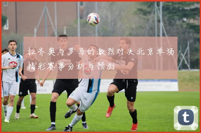 拉齐奥与罗马的激烈对决北京单场精彩赛事分析与预测