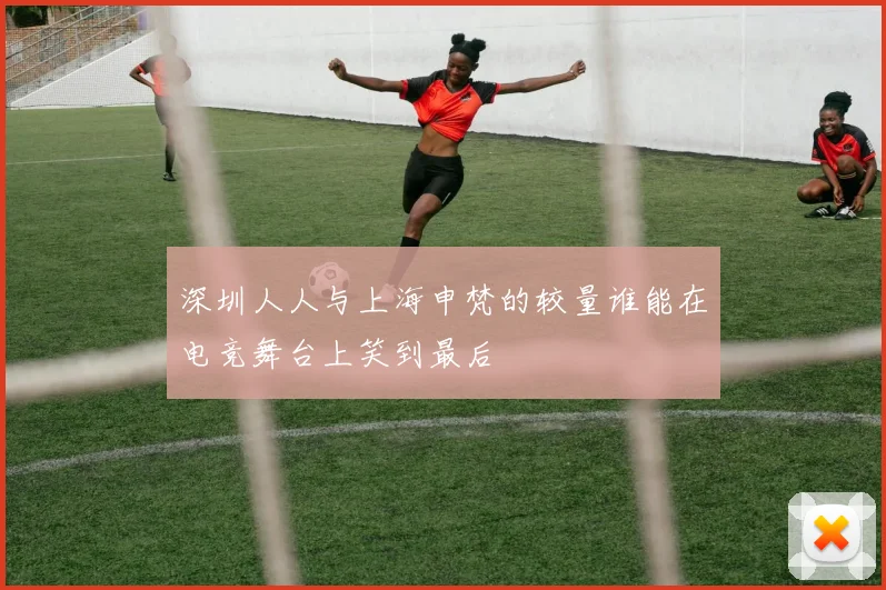 深圳人人与上海申梵的较量谁能在电竞舞台上笑到最后