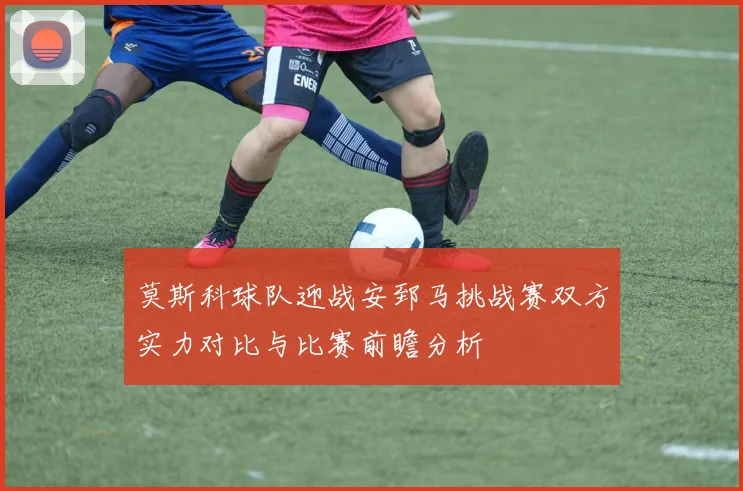 莫斯科球队迎战安郅马挑战赛双方实力对比与比赛前瞻分析