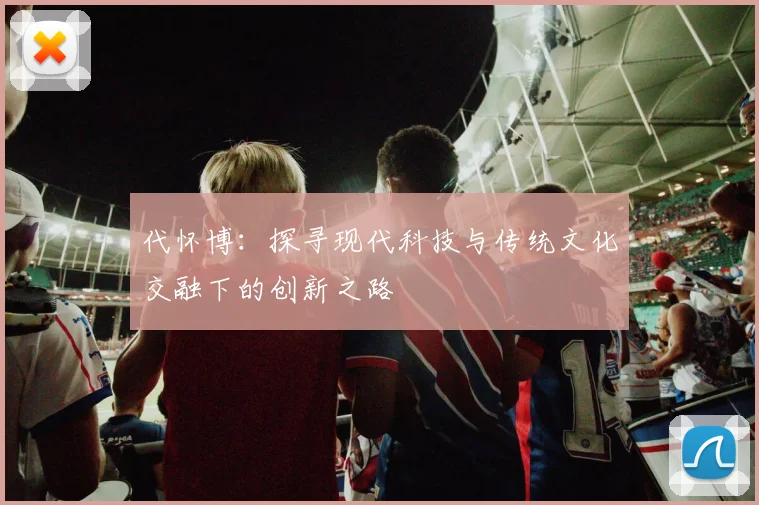 代怀博：探寻现代科技与传统文化交融下的创新之路