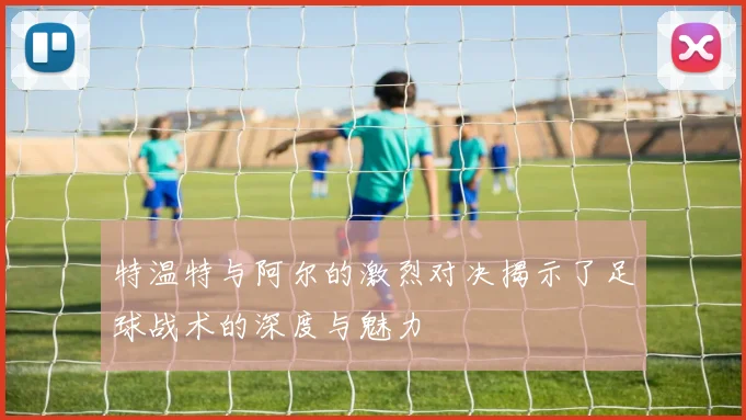 特温特与阿尔的激烈对决揭示了足球战术的深度与魅力