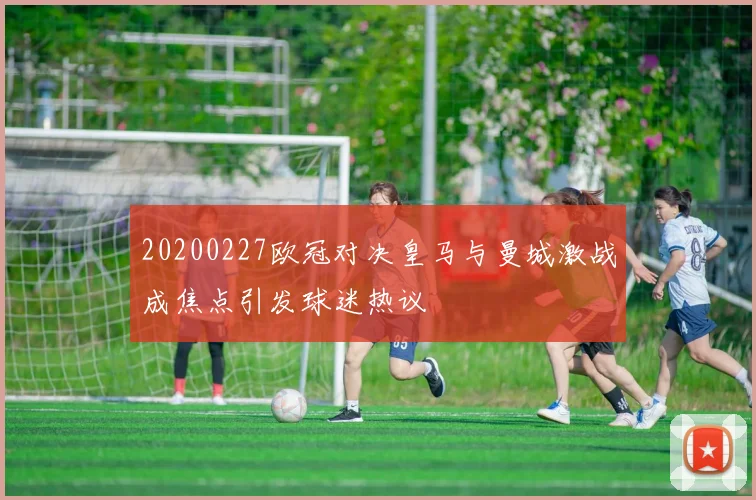 20200227欧冠对决皇马与曼城激战成焦点引发球迷热议