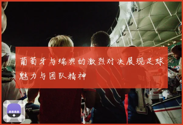 葡萄牙与瑞典的激烈对决展现足球魅力与团队精神