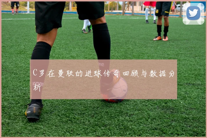 C罗在曼联的进球传奇回顾与数据分析