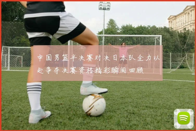 中国男篮半决赛对决日本队全力以赴争夺决赛资格精彩瞬间回顾