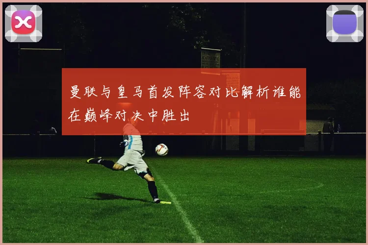 曼联与皇马首发阵容对比解析谁能在巅峰对决中胜出