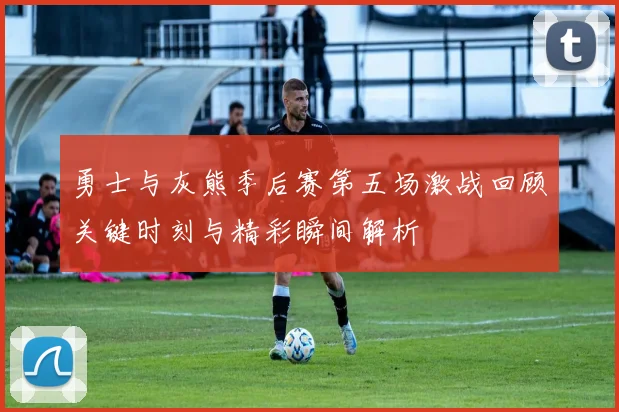 勇士与灰熊季后赛第五场激战回顾关键时刻与精彩瞬间解析