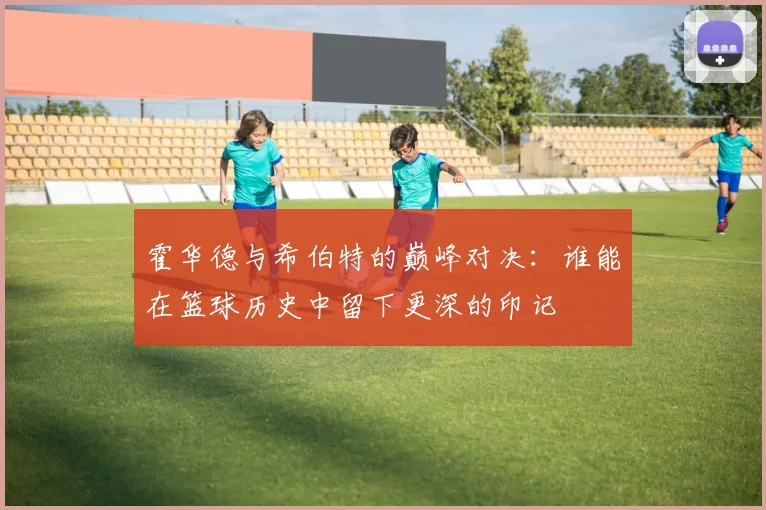 霍华德与希伯特的巅峰对决：谁能在篮球历史中留下更深的印记