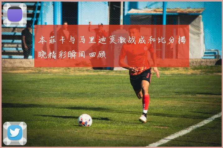 本菲卡与马里迪莫激战成和比分揭晓精彩瞬间回顾