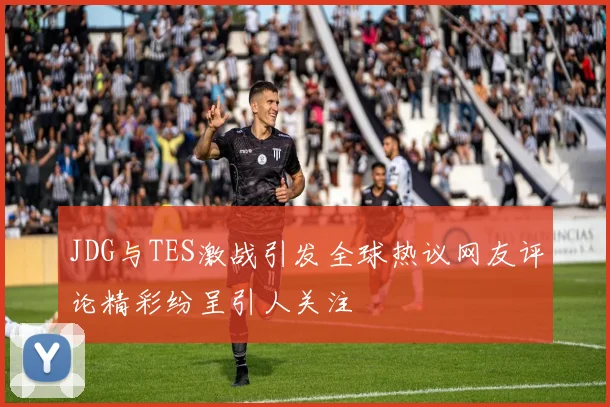 JDG与TES激战引发全球热议网友评论精彩纷呈引人关注