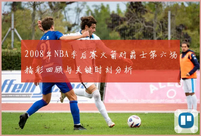 2008年NBA季后赛火箭对爵士第六场精彩回顾与关键时刻分析